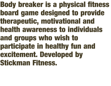 Body breaker is a physical fitness board game designed to provide therapeutic, motivational and health awareness to individuals and groups who wish to participate in healthy fun and excitement. Developed by Stickman Fitness.